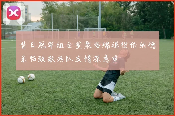 昔日冠军组合重聚洛瑞退役伦纳德亲临致敬老队友情深意重