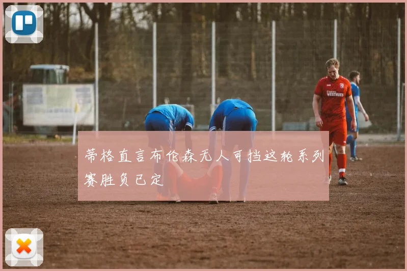 蒂格直言布伦森无人可挡这轮系列赛胜负已定