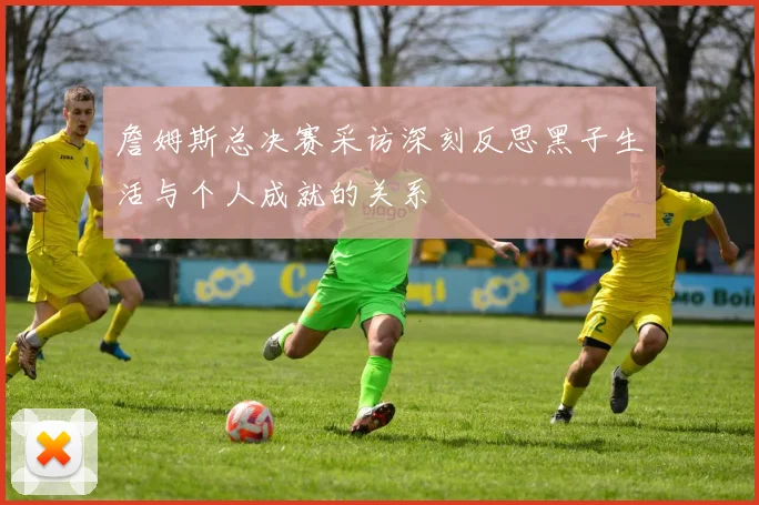 詹姆斯总决赛采访深刻反思黑子生活与个人成就的关系