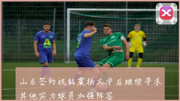 山东签约祝铭震杨文学后继续寻求其他实力球员加强阵容