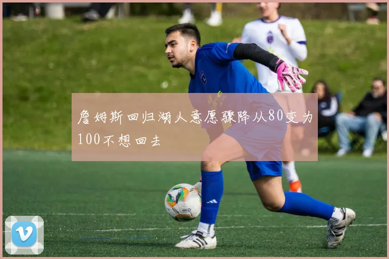 詹姆斯回归湖人意愿骤降从80变为100不想回去