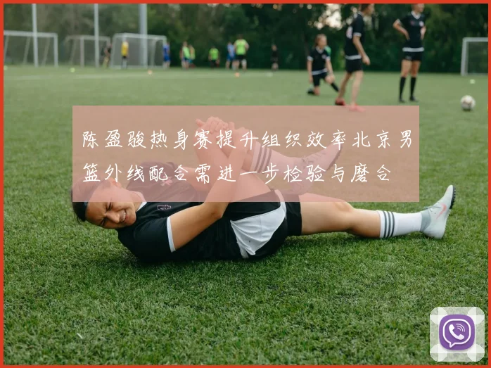 陈盈骏热身赛提升组织效率北京男篮外线配合需进一步检验与磨合