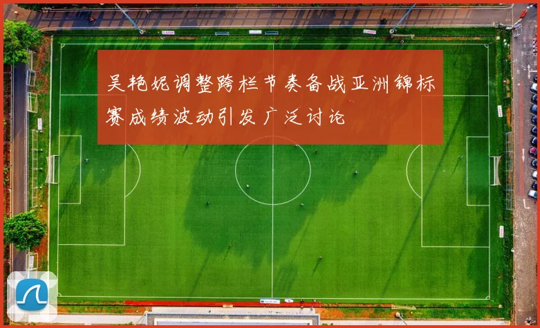 吴艳妮调整跨栏节奏备战亚洲锦标赛成绩波动引发广泛讨论