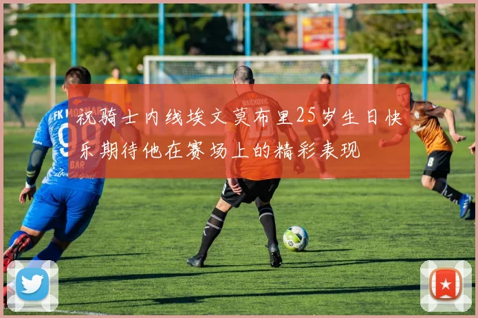 祝骑士内线埃文莫布里25岁生日快乐期待他在赛场上的精彩表现