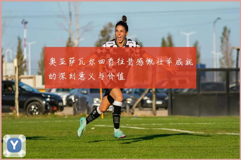 奥亚萨瓦尔回首往昔感慨壮举成就的深刻意义与价值