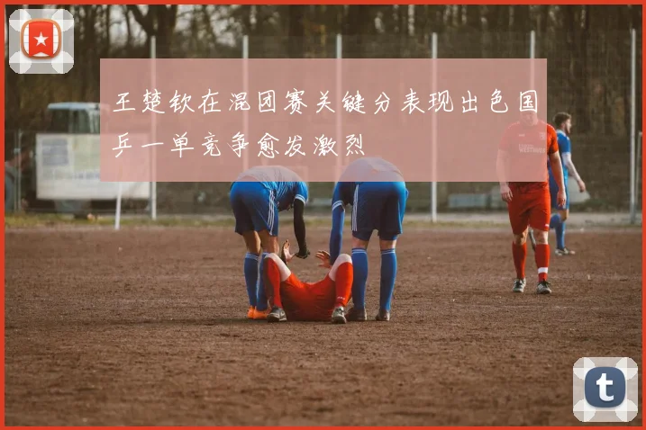 王楚钦在混团赛关键分表现出色国乒一单竞争愈发激烈