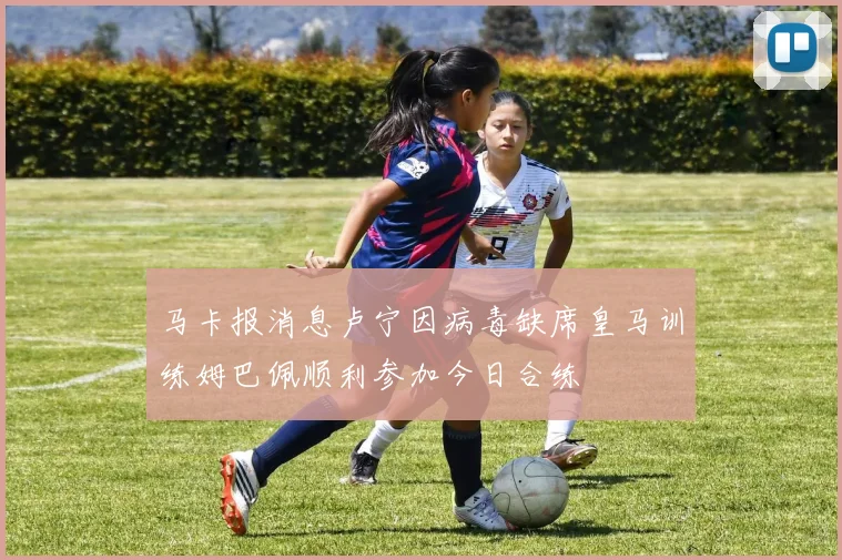 马卡报消息卢宁因病毒缺席皇马训练姆巴佩顺利参加今日合练