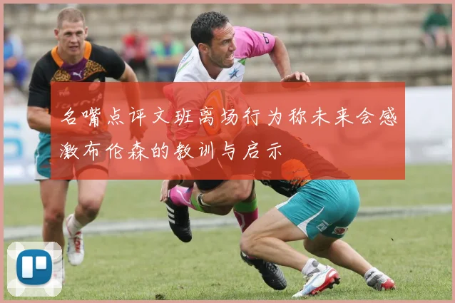 名嘴点评文班离场行为称未来会感激布伦森的教训与启示