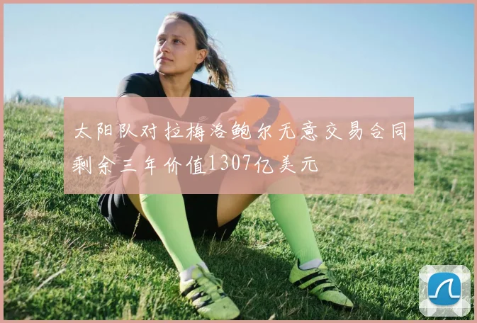 太阳队对拉梅洛鲍尔无意交易合同剩余三年价值1307亿美元
