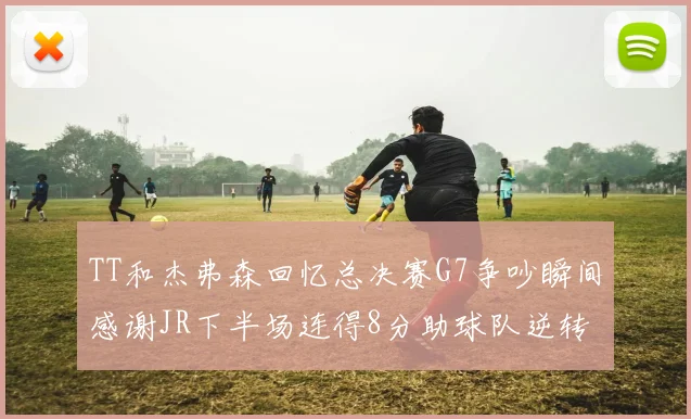TT和杰弗森回忆总决赛G7争吵瞬间感谢JR下半场连得8分助球队逆转