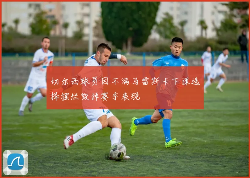切尔西球员因不满马雷斯卡下课选择摆烂毁掉赛季表现