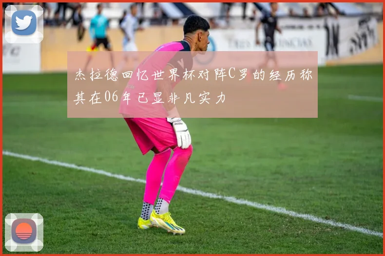 杰拉德回忆世界杯对阵C罗的经历称其在06年已显非凡实力