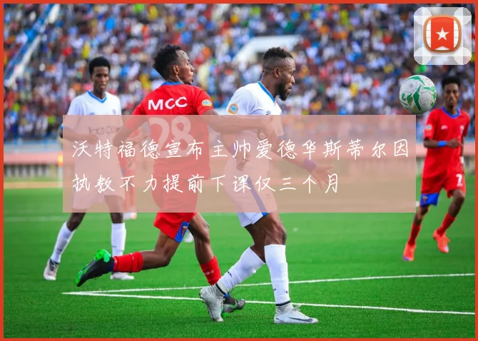 沃特福德宣布主帅爱德华斯蒂尔因执教不力提前下课仅三个月