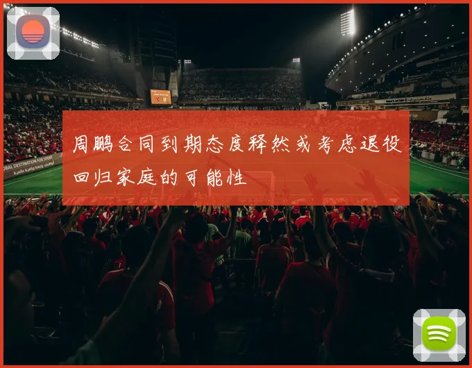 周鹏合同到期态度释然或考虑退役回归家庭的可能性