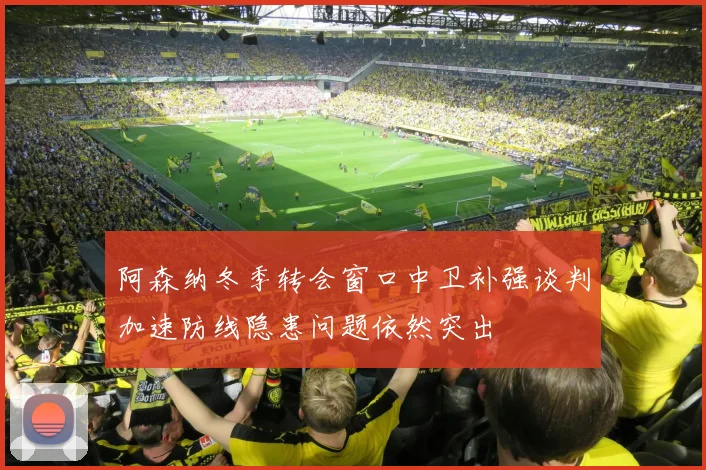 阿森纳冬季转会窗口中卫补强谈判加速防线隐患问题依然突出