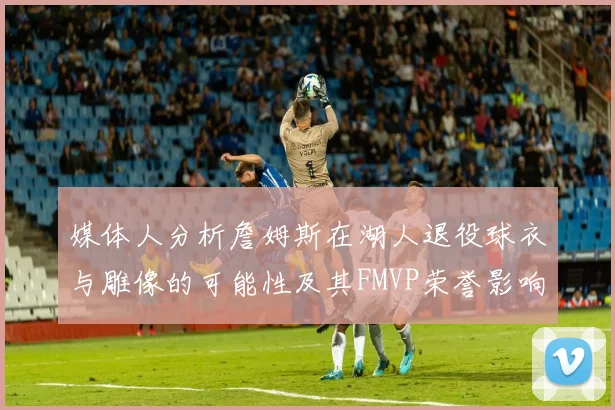 媒体人分析詹姆斯在湖人退役球衣与雕像的可能性及其FMVP荣誉影响