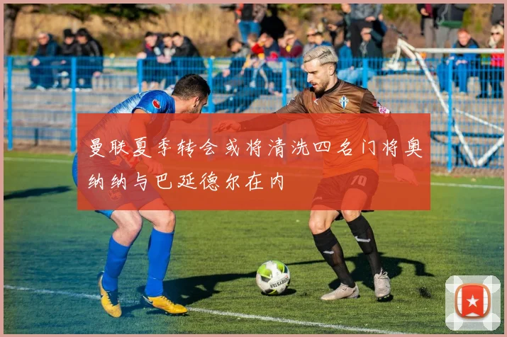 曼联夏季转会或将清洗四名门将奥纳纳与巴延德尔在内