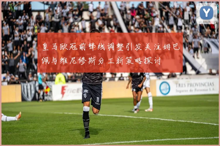 皇马欧冠前锋线调整引发关注姆巴佩与维尼修斯分工新策略探讨