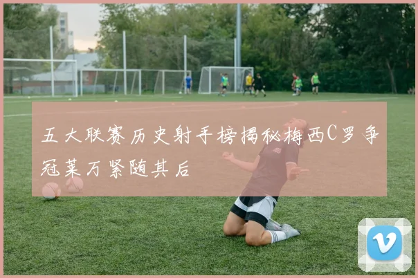 五大联赛历史射手榜揭秘梅西C罗争冠莱万紧随其后