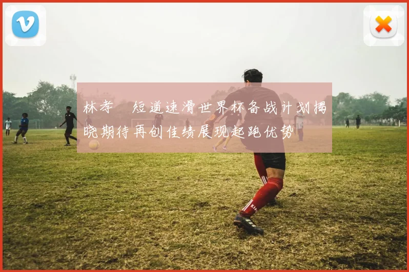 林孝埈短道速滑世界杯备战计划揭晓期待再创佳绩展现起跑优势