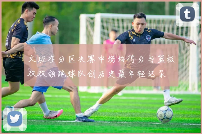文班在分区决赛中场均得分与篮板双双领跑球队创历史最年轻记录