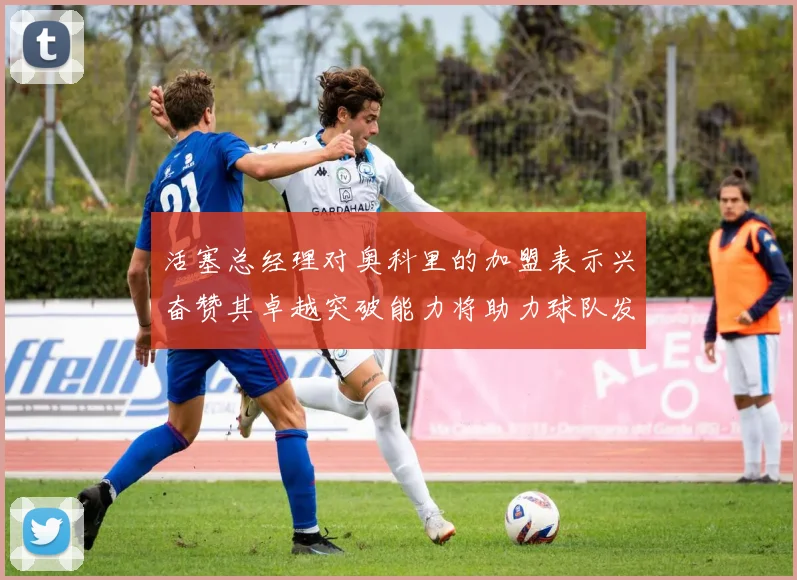 活塞总经理对奥科里的加盟表示兴奋赞其卓越突破能力将助力球队发展