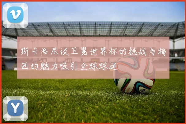 斯卡洛尼谈卫冕世界杯的挑战与梅西的魅力吸引全球球迷
