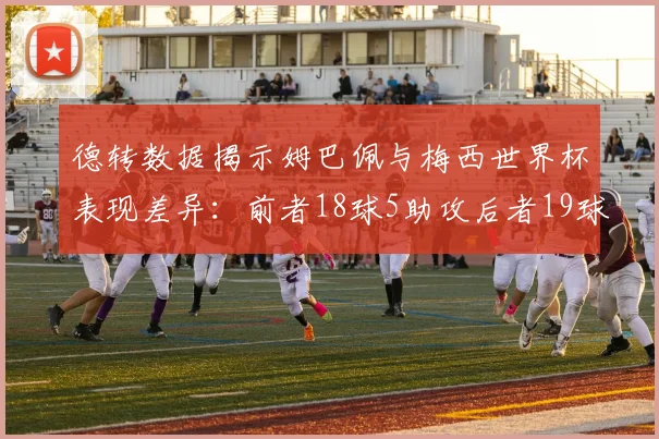 德转数据揭示姆巴佩与梅西世界杯表现差异：前者18球5助攻后者19球8助攻