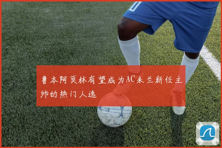 鲁本阿莫林有望成为AC米兰新任主帅的热门人选